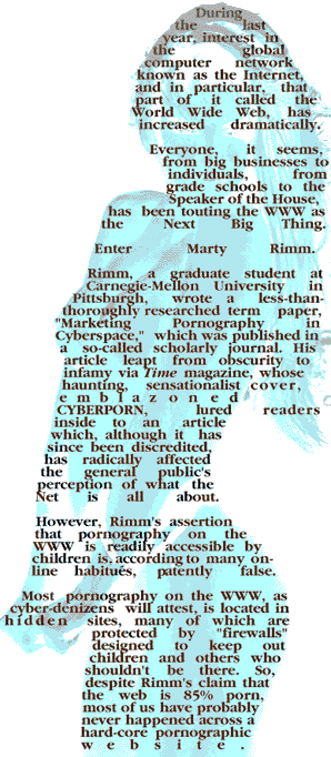 During the last year, interest in the global computer network known as the Internet, and in particular, that
part of it called the World Wide Web, has increased dramatically.

Everyone, it seems, from big businesses to individuals, from grade schools to the Speaker of the House,
has been touting the WWW as the Next Big Thing.

Enter Marty Rimm.

Rimm, a graduate student at Carnegie-Mellon University in Pittsburgh, wrote a
less-than-thoroughly-researched term paper, 